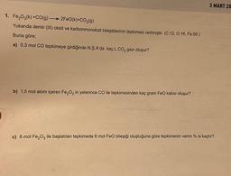 1. Fe₂O3(k) +CO(g) 2FeO(k)+CO₂(g)
Yukarıda demir (III) oksit ve karbonmonoksit bileşiklerinin tepkimesi verilmiştir. (C:12, 0:16, Fe:56)
Buna göre;
a) 0,3 mol CO tepkimeye girdiğinde N.Ş.A'da kaç L CO2 gazı oluşur?
b) 1,5 mol atom içeren Fe₂O3 in yeterince CO ile tepkimesinden kaç gram FeO katısı oluşur?
3 MART 20
c) 6 mol Fe₂O3 ile başlatılan tepkimede 8 mol FeO bileşiği oluştuğuna göre tepkimenin verim % si kaçtır?