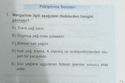 Pekiştirme Soruları
1. Margarinle ilgili aşağıdaki ifadelerden hangisi
yanlıştır?
A) Trans yağ içerir.
B) Doymuş yağ oranı yüksektir.
C) Bitkisel katı yağdır.
D) Katı yağ, krema, A vitamini ve renklendiricilerden olu-
şan bir karışımdır.
E) Sıvı yağlara uygulanan fiziksel işlemler sonucu elde
edilir.