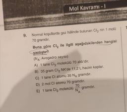 9.
Mol Kavramı - 1
Normal koşullarda gaz hâlinde bulunan Cl₂ nin 1 molü
70 gramdır.
Buna göre Cl₂ ile ilgili aşağıdakilerden hangisi
yanlıştır?
(NA: Avogadro sayısı)
A) 1 tane Cl₂ molekülü 70 akb'dir.
B) 35 gram Cl₂ NK'de 11,2 L hacim kaplar.
C) 1 tane Cl atomu 35 NA gramdır.
D) 2 mol Cl atomu 70 gramdır.
70
E) 1 tane Cl₂ molekülü
NA
gramdır.