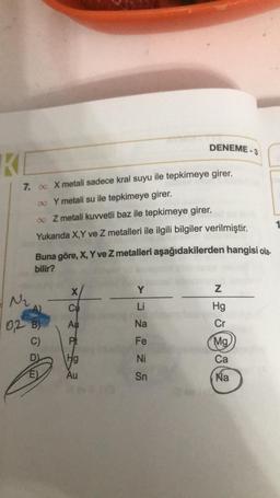 KI
7. ∞ X metali sadece kral suyu ile tepkimeye girer.
∞ Y metali su ile tepkimeye girer.
∞
Z metali kuvvetli baz ile tepkimeye girer.
Yukarıda X,Y ve Z metalleri ile ilgili bilgiler verilmiştir.
Buna göre, X, Y ve Z metalleri aşağıdakilerden hangisi ola-
bilir?
X
N₂
Cu
0,2 B) Au
C)
Pt
E)
DENEME-3
Hg
Au
Y
Li
Na
Fe
Ni
Sn
N
20282
Mg
Ca
Na
1