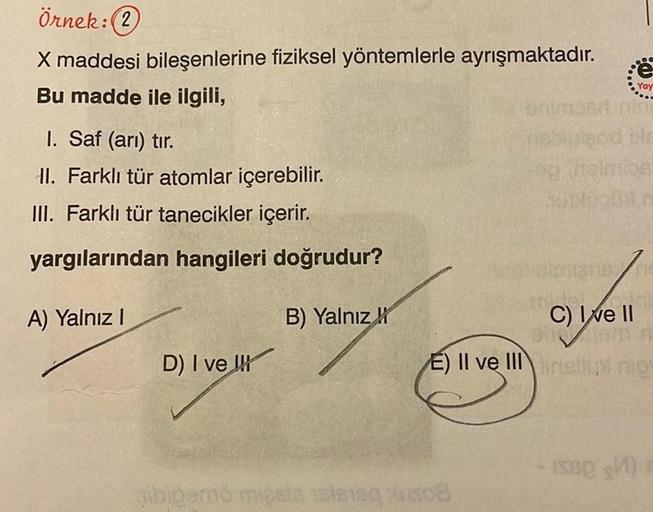 Örnek: (2)
X maddesi bileşenlerine fiziksel yöntemlerle ayrışmaktadır.
Bu madde ile ilgili,
I. Saf (arı) tır.
II. Farklı tür atomlar içerebilir.
III. Farklı tür tanecikler içerir.
yargılarından hangileri doğrudur?
A) Yalnız I
D) I ve
B) Yalnız
Yay
nini
nen