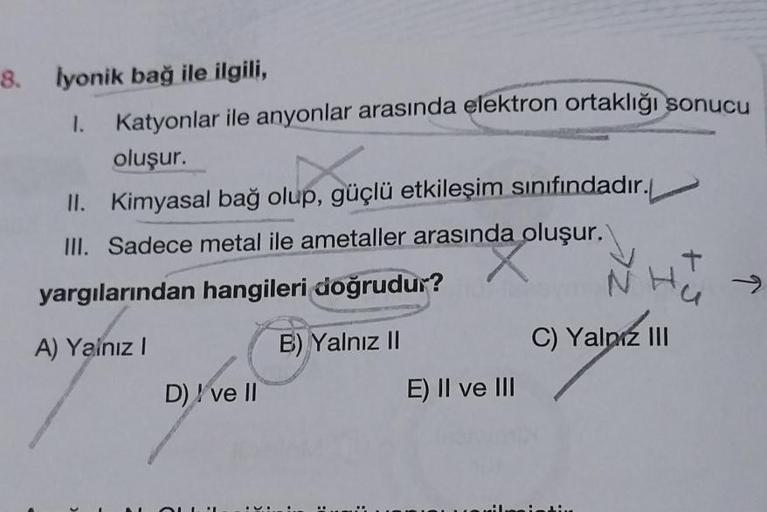 8. İyonik bağ ile ilgili,
1.
Katyonlar ile anyonlar arasında elektron ortaklığı sonucu
oluşur.
II. Kimyasal bağ olup, güçlü etkileşim sınıfındadır.
III. Sadece metal ile ametaller arasında oluşur.
yargılarından hangileri doğrudur?
A) Yalnız I
G
D) ve II
B)