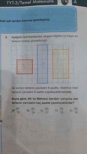 TYT-3/Temel Matematik
Testi için ayrılan kısmına işaretleyiniz.
3. Aşağıda birimkarelerden oluşan kâğıtta üç kişiye ait
tarlanın krokisi gösterilmiştir.
16.
Ali kırmızı tarlanın çevresini 6 saatte, Mahmut mavi
tarlanın çevresini 9 saatte çapalayabilmektedi