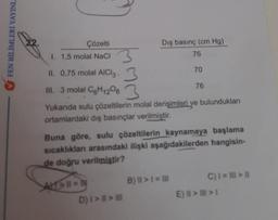 FEN BİLİMLERİ YAYINL
Çözelti
I. 1,5 molal NaCl
II. 0,75 molal AlCl3.
70
76
III. 3 molal C6H12063
Yukarıda sulu çözeltilerin molal derişimleri ve bulundukları
ortamlardaki dış basınçlar verilmiştir.
Dış basınç (cm Hg)
76
Buna göre, sulu çözeltilerin kaynamaya başlama
sıcaklıkları arasındaki ilişki aşağıdakilerden hangisin-
de doğru verilmiştir?
ALT=11 = hy
D) | > | > |
B) II > 1 = III
C) 1 = ||| > ||
E) > >