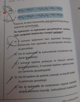 S
+60₂ + 6H₂0
11. 6CO₂ +12H₂SC6H12O6 +12S+ 6H₂0
34 1. 6CO₂ + 12H₂0C6H12O6
Yukarıda, iki farklı fotosentetik canlı grubunda gerçekleşen
tepkimeler gösterilmiştir.
Bu tepkimeler ve tepkimeleri gerçekleştiren canlılarla
ilgili, aşağıdaki ifadelerden hangisi yanlıştır?
A) numaralı tepkimenin bazı aşamaları kloroplastın
granasında, bazı aşamaları da kloroplastın stromasın-
da gerçekleşir.
B) Her iki tepkimede de karbondioksit özümlemesi ortak
olarak gerçekleşir.
I numaralı tepkime prokaryot ve ökaryot canlılarda
gerçekleşebilirken, Il numaralı tepkime sadece prokar-
yot canlılarda gerçekleşebilir.
D) Her iki tepkime de aydınlık ortamda ve klorofil molekü
lü yardımıyla gerçekleşir.
Her iki tepkimede de sentezlenen organik besindeki
oksijen atomunun kaynağı, karbondioksit molekülüdür.
36
Piğer sayfaya geçiniz