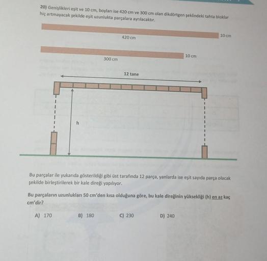 20) Genişlikleri eşit ve 10 cm, boyları ise 420 cm ve 300 cm olan dikdörtgen şeklindeki tahta bloklar
hiç artmayacak şekilde eşit uzunlukta parçalara ayrılacaktır.
h
300 cm
420 cm
B) 180
12 tane
Bu parçalar ile yukarıda gösterildiği gibi üst tarafında 12 p