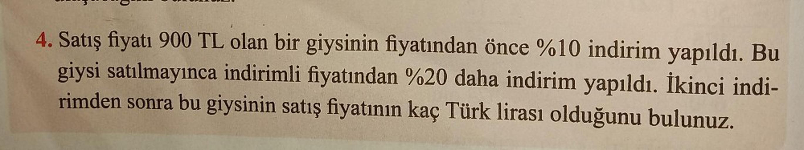 4. Satış fiyatı 900 TL olan bir giysinin fiyatından önce %10 indirim yapıldı. Bu
giysi satılmayınca indirimli fiyatından %20 daha indirim yapıldı. İkinci indi-
rimden sonra bu giysinin satış fiyatının kaç Türk lirası olduğunu bulunuz.