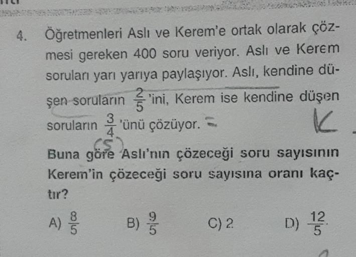 4. Öğretmenleri Aslı ve Kerem'e ortak olarak çöz-
mesi gereken 400 soru veriyor. Aslı ve Kerem
soruları yarı yarıya paylaşıyor. Aslı, kendine dü-
şen soruların ini, Kerem ise kendine düşen
soruların 3'ünü çözüyor.
K
4
(5)
Buna göre Aslı'nın çözeceği soru s