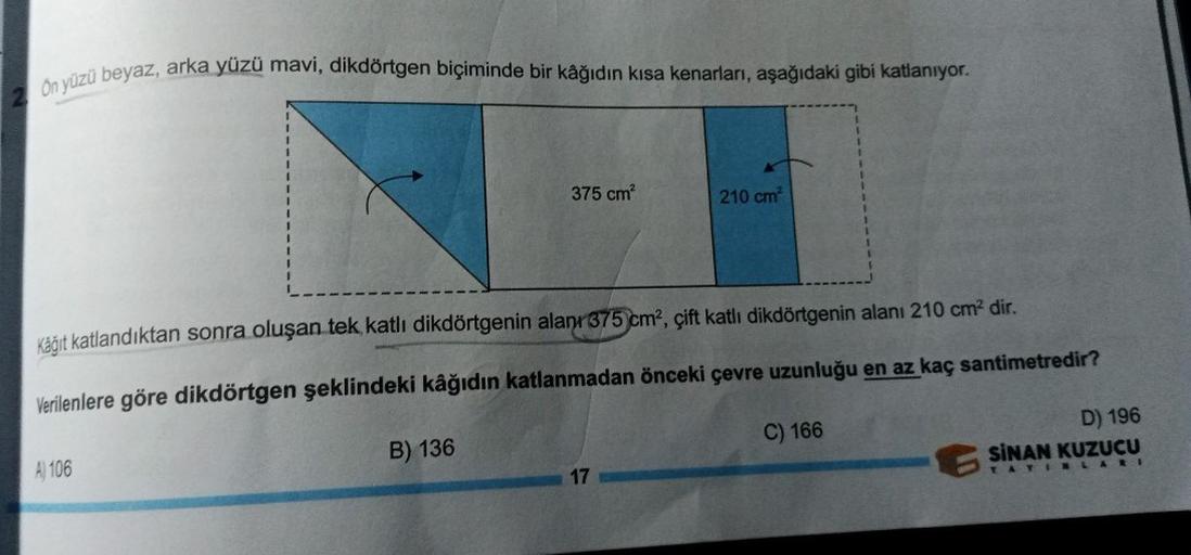 On yüzü beyaz, arka yüzü mavi, dikdörtgen biçiminde bir kâğıdın kısa kenarları, aşağıdaki gibi katlanıyor.
A) 106
375 cm²
Kağıt katlandıktan sonra oluşan tek katlı dikdörtgenin alanı 375 cm², çift katlı dikdörtgenin alanı 210 cm² dir.
Verilenlere göre dikd