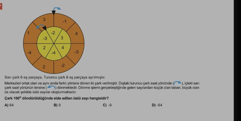 1
-4
3
-3
2
2
-2
-4
5
3
4
-2
-3
Sarı çark 6 eş parçaya, Turuncu çark 8 eş parçaya ayrılmıştır.
Merkezleri ortak olan ve aynı anda farklı yönlere dönen iki çark verilmiştir. Dıştaki turuncu çark saat yönünde (), içteki sarı
çark saat yönünün tersine () dönm