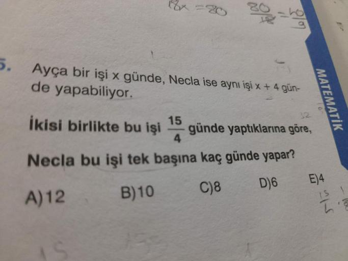 5. Ayça bir işi x günde, Necla ise aynı işi x + 4 gün-
de yapabiliyor.
İkisi birlikte bu işi 15 günde yaptıklarına göre,
4
Necla bu işi tek başına kaç günde yapar?
A) 12
B)10
C)8
MATEMATİK
D)6 E)4
IS 1
L