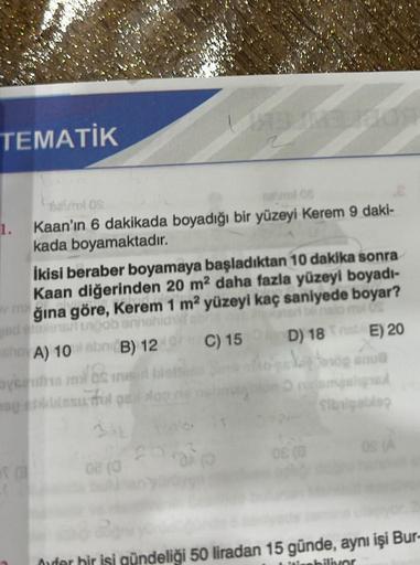 TEMATİK
avrel OS
mal 06
1. Kaan'ın 6 dakikada boyadığı bir yüzeyi Kerem 9 daki-
kada boyamaktadır.
İkisi beraber boyamaya başladıktan 10 dakika sonra
Kaan diğerinden 20 m² daha fazla yüzeyi boyadı-
Vğına göre, Kerem 1 m² yüzeyi kaç saniyede boyar?
ed elexi