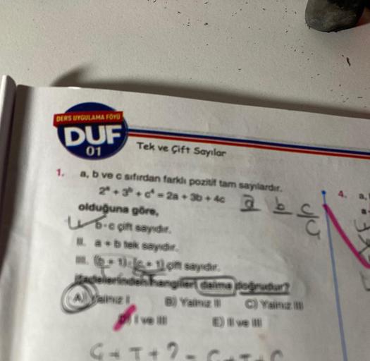 DERS UYGULAMA FÖYÜ
DUF
01
Tek ve Çift Sayılar
1. a, b ve c sıfırdan farklı pozitif tam sayılardır.
2ª+3 + ² = 2a + 3b + 4c @b
olduğuna göre,
ub-e gift sayıdır.
1. a+b tok sayıdır.
. (+1)+1) çift sayıdır.
adelerinden hangileri daima doğrudur?
Ayaing 1
B) Ya