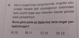 1
A
1
1
1
4
E
8.
500 m engelli koşu yarışmasında, engeller ara-
sındaki mesafe pist uzunluğunun birbirinden
farklı pozitif doğal sayı bölenleri olacak şekilde
piste yerleştiriliyor.
Buna göre piste en fazla kaç tane engel yer-
leştirilmiştir?
A) 10
B) 11 C) 12 D) 13