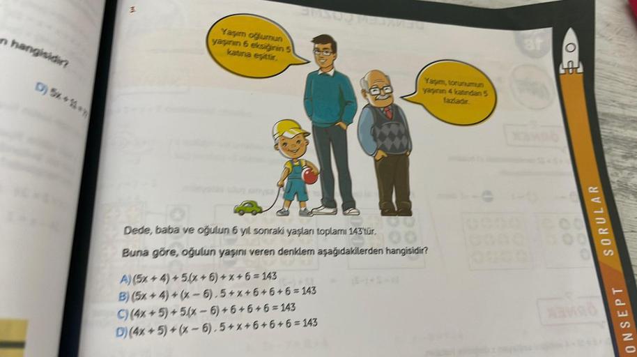 n hangisidir?
D) 5x+2y
3
Yaşım oğlumun
yaşının 6 eksiğinin 5
katina eşittir.
Yapım, torunumun
yaşının 4 katından 5
fazladır.
Dede, baba ve oğulun 6 yıl sonraki yaşları toplamı 143'tür.
Buna göre, oğulun yaşını veren denklem aşağıdakilerden hangisidir?
A) (