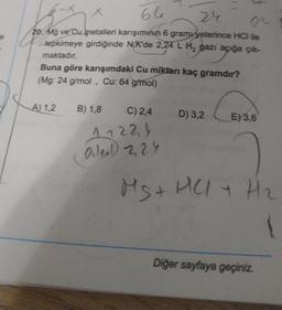 e
66
24
20 Mg ve Cu metalleri karışımının 6 gramu yeterince HCI ile
tepkimeye girdiğinde N.K'de 2,24 L H₂ gazı açığa çık-
maktadır.
Buna göre karışımdaki Cu miktarı kaç gramdır?
(Mg: 24 g/mol, Cu: 64 g/mol)
A) 1,2 B) 1,8 C) 2,4
11224
Oder) 2,24
D) 3,2
E) 3,6
Ms+
MS + HCl + H₂
Diğer sayfaya geçiniz.