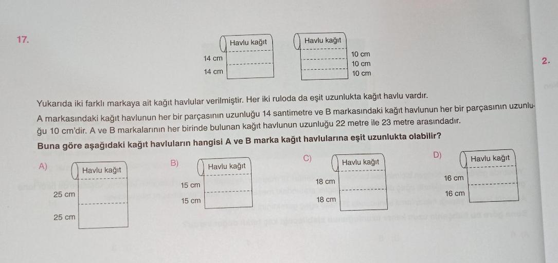 17.
25 cm
25 cm
Havlu kağıt
14 cm
14 cm
Yukarıda iki farklı markaya ait kağıt havlular verilmiştir. Her iki ruloda da eşit uzunlukta kağıt havlu vardır.
A markasındaki kağıt havlunun her bir parçasının uzunluğu 14 santimetre ve B markasındaki kağıt havlunu