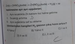 1. Zn(k) + 2HNO3(suda) → Zn(NO3)2(suda) + H₂(g) + ISI
tepkimesine ayrı ayrı uygulanan;
1. Aynı sıcaklıkta Zn katısını toz haline getirme
II. Sıcaklığı artırma D
III. Aynı sıçaklıkta saf su ekleme
işlemlerinden hangileri H₂ gazının çıkış hızını artırır?
A) Yalnız
C) I ve Il
B) Yalnız II
8.
D) II ve III
E) I, II ve III
c
1