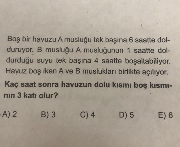 Boş bir havuzu A musluğu tek başına 6 saatte dol-
duruyor. B musluğu A musluğunun 1 saatte dol-
durduğu suyu tek başına 4 saatte boşaltabiliyor.
Havuz boş iken A ve B muslukları birlikte açılıyor.
Kaç saat sonra havuzun dolu kısmı boş kısmı-
nın 3 katı olu