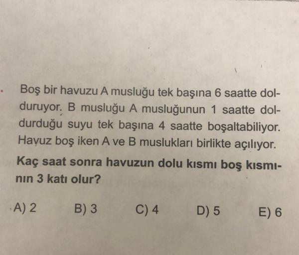 Boş bir havuzu A musluğu tek başına 6 saatte dol-
duruyor. B musluğu A musluğunun 1 saatte dol-
durduğu suyu tek başına 4 saatte boşaltabiliyor.
Havuz boş iken A ve B muslukları birlikte açılıyor.
Kaç saat sonra havuzun dolu kısmı boş kısmı-
nın 3 katı olu