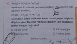 10. 3X2(g) + 2Y₂(g) → 2X3Y₂(g)
tepkimesi iki adımda gerçekleşmektedir. Tepkimenin hızlı
adımının denklemi,
2X₂(g) + X₂Y4(g) → 2X3Y₂(g)
şeklindedir. Sabit sıcaklıkta kabın hacmi yarıya düşürül-
düğüne göre, tepkime hızındaki değişim için aşağıdaki-
lerden hangisi doğrudur?
A) 1/8 ine düşer.
katına çıkar.
O
E) 8 katına çıkar.
B) 1/4 üne düşer.
D) 4 katına çıkar.
X₂ → 2√₂+x