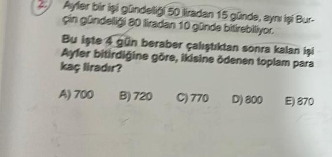 Ayler bir işi gündelig 50 liradan 15 günde, aynı işi Bur-
çin gündelig 80 liradan 10 günde bitirebiliyor.
Bu işte 4 gün beraber çalıştıktan sonra kalan işi
Ayler bitirdiğine göre, ikisine ödenen toplam para
kaç liradır?
A) 700
B) 720 C) 770
D) 800 E) 870