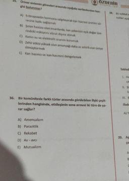 35.
Üriner sistemin görevleri arasında aşağıda verilenlerden han-
gisi bulunmaz?
ÖZDEBİR
AVINE
A) Eritropoietin hormonu salgılayarak kan hücresi üretimi sü-
recine katkı sağlamak
B) Şeker hastası olan insanlarda, kan şekerinin eşik değer üze-
rindeki miktarını vücut dışına atmak
C) - Kanin su ve elektrolit oranını korumak
D) Zehir etkisi yüksek olan amonyağı daha az zehirli olan üreye
dönüştürmek
E) Kan basıncı ve kan hacmini dengelemek
36. Bir komünitede farklı türler arasında görülebilen ilişki çeşit-
lerinden hangisinde, etkileşimin sona ermesi iki türe de ya-
rar sağlar?
A) Amensalizm
B) Parazitlik
C) Rekabet
D) Av-avci
E) Mutualizm
38. Bir mRNA
asitler aşağ
Tablod
1. He
çe
11. Bi
lin
ifade
A) YE
39. Aş