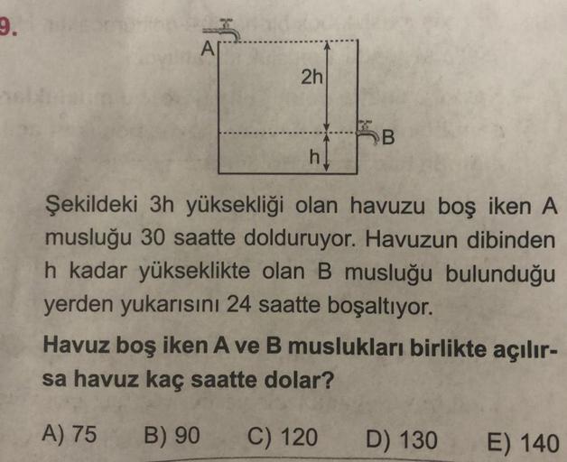 9.
an jab
Ar
2h
h
B
Şekildeki 3h yüksekliği olan havuzu boş iken A
musluğu 30 saatte dolduruyor. Havuzun dibinden
h kadar yükseklikte olan B musluğu bulunduğu
yerden yukarısını 24 saatte boşaltıyor.
Havuz boş iken A ve B muslukları birlikte açılır-
sa havu