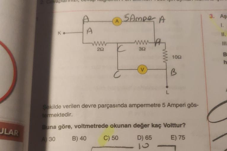 ULAR
K.
A
A
www
20
A
B) 40
5 Ampe A
C
C
www
392
V
L
1002
B
Şekilde verilen devre parçasında ampermetre 5 Amperi gös-
termektedir.
Buna göre, voltmetrede okunan değer kaç Volttur?
A 30
C) 50
D) 65
E) 75
3. Aş
1.
11.
III
B
h