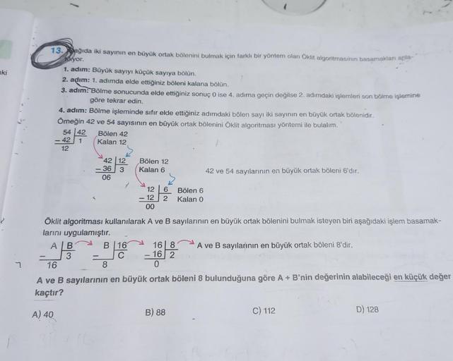 aki
7.
13.ağıda iki sayının en büyük ortak bölenini bulmak için farklı bir yöntem olan Öklit algoritmasinin basamakları anla
yor.
1. adım: Büyük sayıyı küçük sayıya bölün.
2. adım: 1. adımda elde ettiğiniz böleni kalana bölün.
3. adım: Bölme sonucunda elde