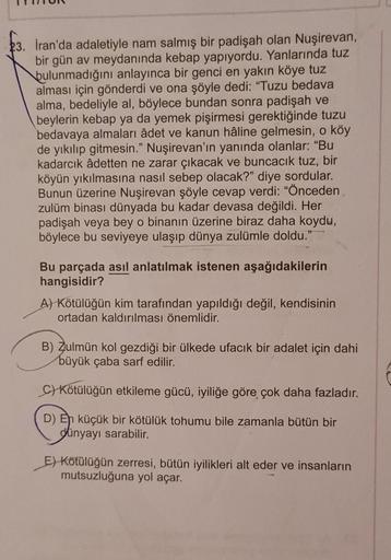 23. İran'da adaletiyle nam salmış bir padişah olan Nuşirevan,
bir gün av meydanında kebap yapıyordu. Yanlarında tuz
bulunmadığını anlayınca bir genci en yakın köye tuz
alması için gönderdi ve ona şöyle dedi: "Tuzu bedava
alma, bedeliyle al, böylece bundan 