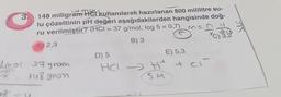 3.
18
mai
148 miligram Hel kullanılarak hazırlanan 800 mililitre su-
lu çözeltinin pH değeri aşağıdakilerden hangisinde doğ-
ru verilmiştir? (HCl = 37 g/mol, log 5 = 0,7)
B) 3
2,3
Imol 37 gram
148 gram
n=
M
D) 5
E) 5,3
cl
HCI->> H + Cl²
SM
*C)
3,2
SK