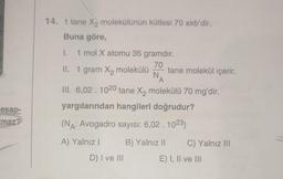 esap-
Imaz?
14. 1 tane X₂ molekülünün kütlesi 70 akb'dir.
Buna göre,
I.
1 mol X atomu 35 gramdır.
70
II. 1 gram X₂ molekülü tane molekül içerir.
N.
A
III. 6,02. 1020 tane X₂ molekülü 70 mg'dir.
yargılarından hangileri doğrudur?
(NA: Avogadro sayısı: 6,02 . 1023)
A) Yalnız I
D) I ve III
B) Yalnız II C) Yalnız III
E) I, II ve III