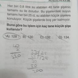 3.
Her biri 0,8 litre su alabilen 40 tane şişenin
tamamı su ile doludur. Bu şişelerdeki suyun
tamamı her biri 25 cL su alabilen küçük şişelere
konuluyor. Küçük şişelerde boş yer kalmıyor.
Buna göre bu işlem için kaç tane küçük şişe
kullanılır?
A) 128
32,0
B) 130
C) 132
32925
-25 1728
50
D) 134
20