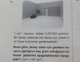 9.
1 cm³ havanın kütlesi 0,001293 gramdır.
Bir deney odasında her deney için odada 2
m³ hava bulunması gerekmektedir.
Buna göre, deney odası için gereken ha-
vanın ağırlığının kaç gram olduğunun bi-
limsel gösterimi aşağıdakilerden hangi-
sidir? (1m³ = 106 cm³)