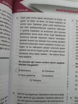 SORULAR
n izini bulmu
"Tanrı konuş
in önünde d
ekmeğiniz bu
afiri Süllü'nü
ip safaya çik
cak çorbamız
bulunur. Sül
nesisin, ne
rmamış, ona
ğini de otur-
dakilerden
çok fazla
hal dav
6.
SORULAR
5.
Çeşit çeşit yemiş ağaçlı bahçesiyle ne büyük, ne
güzel, ne süslü, ne ferah, ne kadar kalabalık bir
evimiz vardı. Sabahları güler yüzlü dadılarımızın
bizi türlü şaklabanlıklarıyla uyandırıp kaldırışla-
rı, giydirip kuşatışları ve annemizin elini öpmeye
götürdükten sonra elvan elvan reçel tabaklarıyla
donanmış kahvaltı tepsisinin başına oturtuşları;
geceleri incecik saz öyküden kuru yemiş sepetleri
etrafında birbirinden tuhaf masallarla avutup uyu-
tuşları ve bu kalkışlarla yatışlar arasında geçen
günlerin her biri bir başka şenlik, bir başka bayram
havasıyla dolup taşan saatleri... Ne tadına doyul-
maz saatlerdi.
Bu parçada ağır basan anlatım biçimi aşağıda-
kilerden hangisidir?
Ⓒ Betimleme
C) Tanık gösterme
ANLATIM BİÇİMLER
E) Tartışma
B) Öyküleme
D) Açıklama
Y
A
R
G
1
7.
A 8.
Karlı bir kış akşamıydı. Mahallenin kahvesine gidip Y
sıcak, demli bir çay söyledim, Etrafıma bakınıp bi-
raz vakit geçirme niyetindeydim. Bir anda kahvenin
kanısı odu
Y
1
Du
ti,
ay
du
gic
ya
içi
da
se
ba
du
ye
du
bir
Bu
ler
A)
B)
C)
D)
E)
Eka
mel
kon