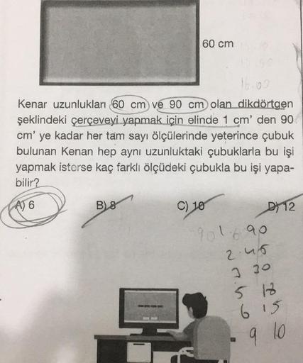 60 cm
Kenar uzunlukları 60 cm) ve 90 cm olan dikdörtgen
şeklindeki çerçeveyi yapmak için elinde 1 cm' den 90
cm' ye kadar her tam sayı ölçülerinde yeterince çubuk
bulunan Kenan hep aynı uzunluktaki çubuklarla bu işi
yapmak isterse kaç farklı ölçüdeki çubuk