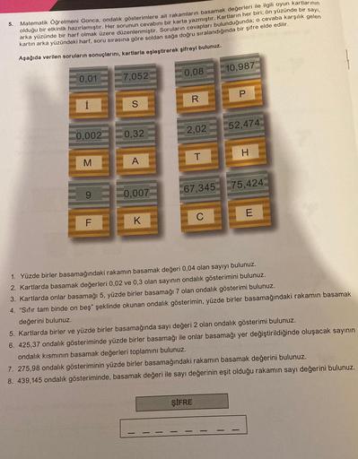 5.
Matematik Öğretmeni Gonca, ondalık gösterimlere ait rakamların basamak değerleri ile ilgili oyun kartlarının
olduğu bir etkinlik hazırlamıştır. Her sorunun cevabını bir karta yazmıştır. Kartların her biri; ön yüzünde bir sayı,
arka yüzünde bir harf olma