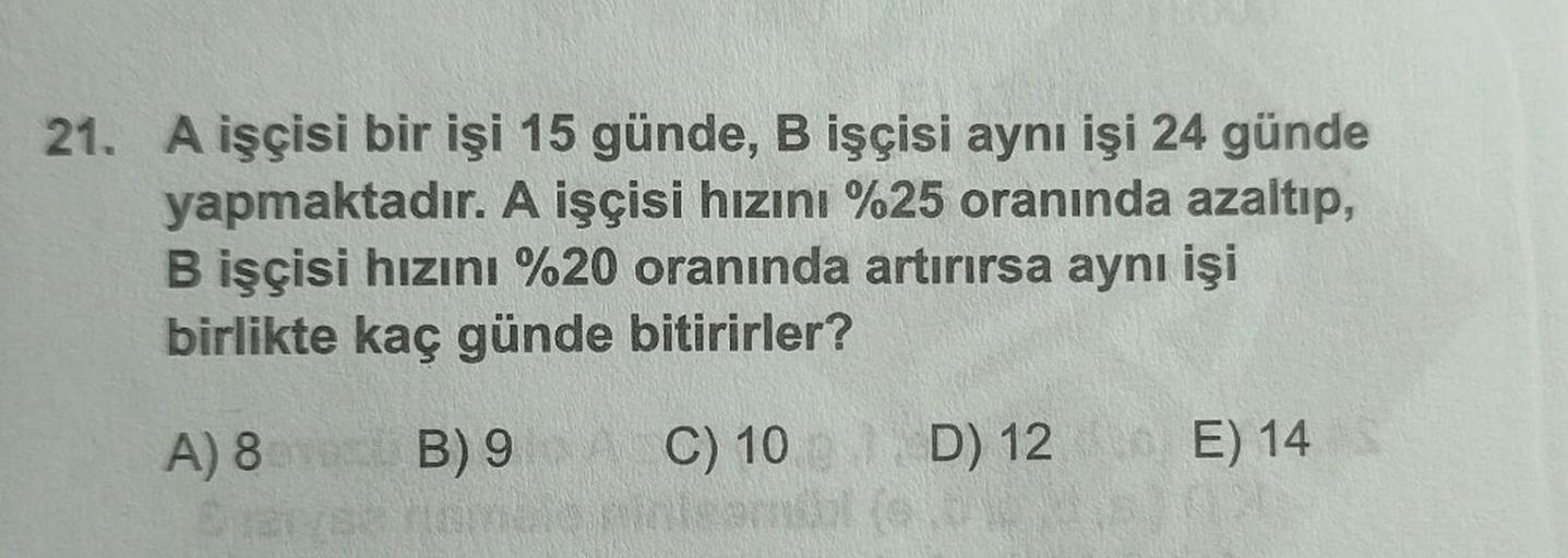 21. A işçisi bir işi 15 günde, B işçisi aynı işi 24 günde
yapmaktadır. A işçisi hızını %25 oranında azaltıp,
B işçisi hızını %20 oranında artırırsa aynı işi
birlikte kaç günde bitirirler?
C) 10 D) 12 E) 14 S
A) 8 B) 9
SU