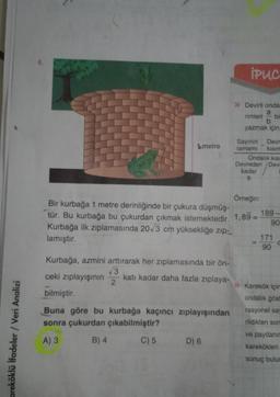 areköklü ifadeler / Veri Analizi
1 metre
Kurbağa, azmini arttırarak her zıplamasında bir ön-
√√3
ceki zıplayışının katı kadar daha fazla zıplaya-
bilmiştir.
2
Buna göre bu kurbağa kaçıncı zıplayışından
sonra çukurdan çıkabilmiştir?
A) 3
B) 4
C) 5
iPUC
D) 6
» Devirli onda
a
rimleri bi
b
yazmak için;
Sayının Devr
tamamı kısım
Örneğin:
Bir kurbağa 1 metre derinliğinde bir çukura düşmüş-
tür. Bu kurbağa bu çukurdan çıkmak istemektedir. 1,89=
Kurbağa ilk zıplamasında 20√3 cm yüksekliğe zip-
lamıştır.
Ondalık kısı
Devreden Devi
kadar
9
189-
90
171
90
»Karekök içim
ondalik göst
rasyonel say
rildikten son
ve paydanın
karekökleri
sonuç bulun