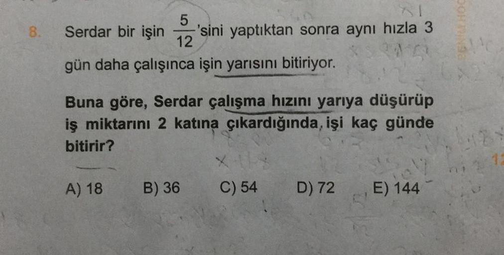 8.
5
Serdar bir işin 'sini yaptıktan sonra aynı hızla 3
12
gün daha çalışınca işin yarısını bitiriyor.
Buna göre, Serdar çalışma hızını yarıya düşürüp
iş miktarını 2 katına çıkardığında, işi kaç günde
bitirir?
A) 18
B) 36
C) 54
D) 72
E) 144
DOHTINGE