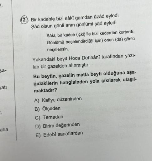 V.
şa-
yatı
aha
12. Bir kadehle bizi sâkî gamdan âzâd eyledi
Şâd olsun gönli anın gönlümi şâd eyledi
Sâki, bir kadeh (içki) ile bizi kederden kurtardı.
Gönlümü neşelendirdi(ği için) onun (da) gönlü
neşelensin.
Yukarıdaki beyit Hoca Dehhânî tarafından yazı-