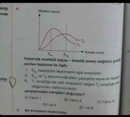 klığı
sinde
anlış-
Molekül sayısı
-T₁
T₂
►Kinetik enerji
Ea₁
Eaz
Yukarıda molekül sayısı - kinetik enerji dağılımı grafig
verilen tepkime ile ilgili;
D) I ve Il
Bir kimyasal tepkimede;
1. Ea katalizörlü tepkimenin eşik enerjisidir.
II. Ea ve T₂ konumunda etkin çarpışma sayısı en fazlad
III. T₁ sıcaklığında eşik enerjisinin değeri T₂ sıcaklığında
değerinden daha büyüktür.
yargılarından hangileri doğrudur?
A) Yalnız I
B) Yalnız II
E) I ve III
C) Yalnız ill