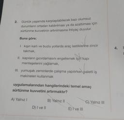 2.
Günlük yaşamda karşılaşılabilecek bazı olumsuz
durumların ortadan kaldırılması ya da azaltılması için
sürtünme kuvvetinin artırılmasına ihtiyaç duyulur.
Buna göre;
1. kışın karlı ve buzlu yollarda araç lastiklerine zincir
takmak,
II. kapıların gıcırdamasını engellemek için kapı
menteşelerini yağlamak,
III. yumuşak zeminlerde çalışma yapılırken paletli iş
makineleri kullanmak
uygulamalarından hangilerindeki temel amaç
sürtünme kuvvetini artırmaktır?
A) Yalnız I
D) I ve II
B) Yalnız II
E) I've III
C) Yalnız III
4.
E