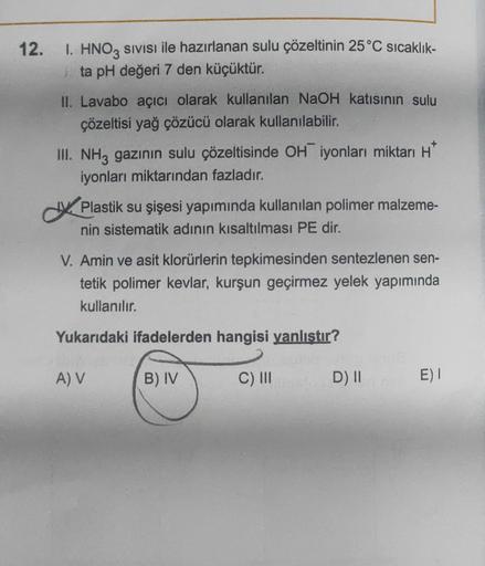 12.
1. HNO3 SIVISI ile hazırlanan sulu çözeltinin 25 °C sıcaklık-
ta pH değeri 7 den küçüktür.
II. Lavabo açıcı olarak kullanılan NaOH katısının sulu
çözeltisi yağ çözücü olarak kullanılabilir.
III. NH3 gazının sulu çözeltisinde OH iyonları miktarı H
iyonl