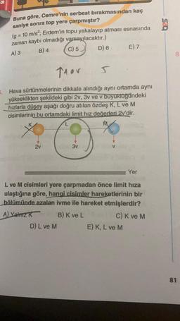 Buna göre, Cemre'nin serbest bırakmasından kaç
saniye sonra top yere çarpmıştır?
(g = 10 m/s²; Erdem'in topu yakalayıp atması esnasında
zaman kaybı olmadığı varsayılacaktır.)
A) 3
B) 4
C) 5
Thor
V
2v
s
5. Hava sürtünmelerinin dikkate alındığı aynı ortamda aynı
yükseklikten şekildeki gibi 2v, 3v ve v buyuklüğündeki
hızlarla düşey aşağı doğru atılan özdeş K, L ve M
cisimlerinin bu ortamdaki limit hız değerleri 2v'dir.
D) 6
3v
D) L ve M
E) 7
L ve M cisimleri yere çarpmadan önce limit hıza
ulaştığına göre, hangi cisimler hareketlerinin bir
bölümünde azalan ivme ile hareket etmişlerdir?
A) Yalnız K
B) K ve L
Yer
E) K, L ve M
C) K ve M
bes
8
81