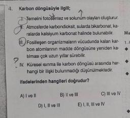 4.
?
Karbon döngüsüyle ilgili;
Temelini fotosentez ve solunum olayları oluşturur.
Atmosferde karbondioksit, sularda bikarbonat, ka-
ralarda kalsiyum karbonat halinde bulunabilir.
Fosilleşen organizmaların vücudunda kalan kar-
bon atomlarının madde döngüsüne yeniden ka-
tılması çok uzun yıllar sürebilir.
Küresel ısınma ile karbon döngüsü arasında her-
hangi bir ilişki bulunmadığı düşünülmektedir.
ifadelerinden hangileri doğrudur?
IV.
A) I ve II
B) II ve III
D) I, II ve III
C) III ve IV
E) I, II, III ve IV
Ma
1. A