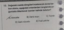 10. Doğadaki madde döngüleri incelenecek olursa kar-
bon atomu, aşağıdaki ortamlardan hangisinde ço-
ğunlukla bikarbonat iyonları halinde bulunur?
A) Atmosfer B) Deniz suyu
D) Canlı vücudu
C) Toprak
E) Fosil yakıtlar