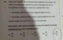 14. Salgın bir hastalık ilk evresinde belirti göstermemektedir. Bir
kişinin bu hastalığa yakalanmış olma olasılığı 0,02 olarak
hesaplanıyor. Hastalığın teşhisi için geliştirilen test;
• hastalığa yakalanmış kişiye uygulandığında 0,91,
• hastalığa yakalanmayan kişiye uygulandığında ise 0,04
olasılık değeri ile pozitif (+) sonuç vermektedir.
Buna göre, test sonucu pozitif (+) çıkan bir kişinin hastalığa
yakalanmamış olma olasılığı kaçtır?
A)
14
19
B)
21
32
C)
18
29
D)
35
53
28