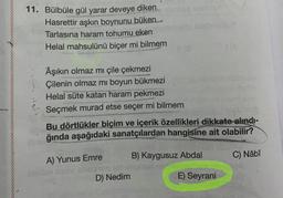 11. Bülbüle gül yarar deveye diken
Hasrettir aşkın boynunu büken.com
Tarlasına haram tohumu eken
Helal mahsulünü biçer mi bilmem
Âşıkın olmaz mı çile çekmezi
Çilenin olmaz mı boyun bükmezi
Helal süte katan haram pekmezi
Seçmek murad etse seçer mi bilmem
Bu dörtlükler biçim ve içerik özellikleri dikkate alındı-
ğında aşağıdaki sanatçılardan hangisine ait olabilir?
A) Yunus Emre
B) Kaygusuz Abdal
D) Nedim
10
E) Seyrani
C) Nâbî